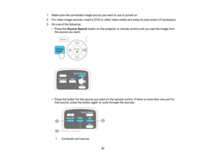Page 51

1.
Make suretheconnected imagesource youwant touse isturned on.
 2.
Forvideo image sources, insertaDVD orother video media andpress itsplay button (ifnecessary).
 3.
Doone ofthe following:
 •
Press theSource Searchbuttononthe projector orremote controluntilyouseetheimage from
 the
source youwant.
 •
Press thebutton forthe source youwant onthe remote control. Ifthere ismore thanoneport for
 that
source, pressthebutton againtocycle through thesources.
 1
 Computer
portsource
 51    