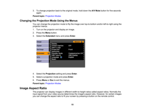 Page 53

3.
Tochange projection backtothe original mode,holddown theA/V Mute button forfive seconds
 again.

Parent
topic:Projection Modes
 Changing
theProjection ModeUsing theMenus
 You
canchange theprojection modetoflip the image overtop-to-bottom and/orleft-to-right usingthe
 projector
menus.
 1.
Turn onthe projector anddisplay animage.
 2.
Press theMenu button.
 3.
Select theExtended menuandpress Enter.
 4.
Select theProjection settingandpress Enter.
 5.
Select aprojection modeandpress Enter.
 6.
Press Menu...