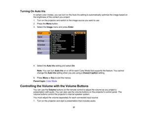 Page 57

Turning
OnAuto Iris
 In
certain colormodes, youcanturn onthe Auto Irissetting toautomatically optimizetheimage based on
 the
brightness ofthe content youproject.
 1.
Turn onthe projector andswitch tothe image source youwant touse.
 2.
Press theMenu button.
 3.
Select theImage menuandpress Enter.
 4.
Select theAuto Irissetting andselect On.
 Note:
Youcanturn Auto Irisonoroff for each Color Mode thatsupports thefeature. Youcannot
 change
theAuto Irissetting whenyouareusing aClosed Caption setting.
 5....