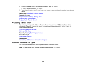 Page 58

2.
Press theVolume buttonsasnecessary tolower orraise thevolume.
 A
volume gaugeappears onthe screen.
 3.
Toset the volume toaspecific levelforaninput source, youcansetthe volume usingtheprojectors
 menus.

Parent
topic:UsingBasicProjector Features
 Related
references
 Projector
FeatureSettings -Settings Menu
 Projector
Parts-Control Panel
 Projector
Parts-Remote Control
 Projecting
aSlide Show
 You
canuseyour projectors Slideshowfeaturewhenever youconnect aUSB device thatcontains
 compatible...