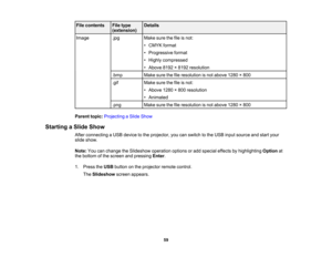 Page 59

File
contents
 File
type
 Details

(extension)

Image
 .jpg
 Make
surethefileisnot:
 •
CMYK format
 •
Progressive format
 •
Highly compressed
 •
Above 8192×8192 resolution
 .bmp
 Make
surethefileresolution isnot above 1280×800
 .gif
 Make
surethefileisnot:
 •
Above 1280×800 resolution
 •
Animated
 .png
 Make
surethefileresolution isnot above 1280×800
 Parent
topic:Projecting aSlide Show
 Starting
aSlide Show
 After
connecting aUSB device tothe projector, youcanswitch tothe USB input source andstart...