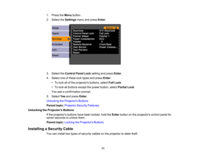 Page 71

1.
Press theMenu button.
 2.
Select theSettings menuandpress Enter.
 3.
Select theControl PanelLocksetting andpress Enter.
 4.
Select oneofthese locktypes andpress Enter:
 •
To lock allofthe projectors buttons,selectFullLock .
 •
To lock allbuttons exceptthepower button, selectPartial Lock.
 You
seeaconfirmation prompt.
 5.
Select Yesandpress Enter.
 Unlocking
theProjector s Buttons
 Parent
topic:Projector SecurityFeatures
 Unlocking
theProjector s Buttons
 If
the projectors buttonshavebeen locked,...