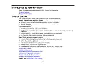 Page 9

Introduction
toYour Projector
 Refer
tothese sections tolearn more about yourprojector andthismanual.
 Projector
Features
 Projector
PartLocations
 Projector
Features
 The
PowerLite HomeCinema 710HDprojector includesthesespecial features:
 Bright,
high-resolution projectionsystem
 •
Up to2800 lumens ofbrightness (whitelightoutput andcolor lightoutput)
 •
720p HDresolution
 Flexible
connectivity
 •
HDMI portforcomputer orvideo device connection
 •
Component-to-VGA adaptercableincluded forquick component...