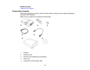 Page 10

Related
concepts
 Projector
PartLocations
 Product
BoxContents
 Save
allthe packaging incase youneed toship theprojector. Alwaysusetheoriginal packaging (or
 equivalent)
whenshipping.
 Make
sureyourprojector boxincluded allofthese parts:
 1
 Projector

2
 Remote
control
 3
 Remote
controlbatteries (twoAAalkaline)
 4
 Power
cord
 5
 Component-to-VGA
adaptercable
 10  