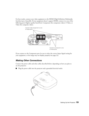 Page 19Setting Up the Projector19
For best results, connect your video equipment to the HDMI (High-Definition Multimedia 
Interface) port, if possible. If your equipment doesn’t support HDMI, connect it to one of the 
following ports (highest quality listed first): Component (for component video), S-Video, or 
Video (for composite video). 
If you connect to the Component port, be sure to select the correct Input Signal setting for 
your equipment, or the image may not display properly (see page 22).
Making...