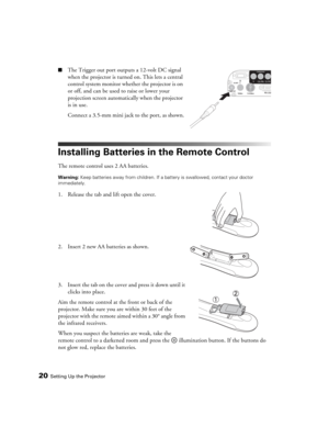 Page 2020Setting Up the Projector
■The Trigger out port outputs a 12-volt DC signal 
when the projector is turned on. This lets a central 
control system monitor whether the projector is on 
or off, and can be used to raise or lower your 
projection screen automatically when the projector 
is in use.
Connect a 3.5-mm mini jack to the port, as shown.
Installing Batteries in the Remote Control
The remote control uses 2 AA batteries.
Warning: Keep batteries away from children. If a battery is swallowed, contact...