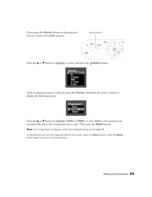 Page 23Setting Up the Projector23
If you press the Source button on the projector, 
you see a menu of available sources. 
Press the u or d button to highlight a source and press the 
 Select button.
If the Component source is selected, press the 
Compo. button on the remote control to 
display the following menu:
Press the u or d button to highlight 
YCbCr or YPbPr, or select Auto so the projector can 
automatically detect the Component source type. Then press the 
Select button.
Note: If an image does not...