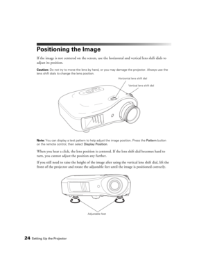 Page 2424Setting Up the Projector
Positioning the Image
If the image is not centered on the screen, use the horizontal and vertical lens shift dials to 
adjust its position.
Caution: Do not try to move the lens by hand, or you may damage the projector. Always use the 
lens shift dials to change the lens position.
Note: You can display a test pattern to help adjust the image position. Press the Pattern button 
on the remote control, then select Display Position.
When you hear a click, the lens position is...