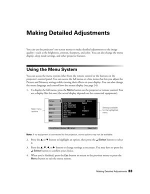 Page 33Making Detailed Adjustments33
Making Detailed Adjustments
You can use the projector’s on-screen menus to make detailed adjustments to the image 
quality—such as the brightness, contrast, sharpness, and color. You can also change the menu 
display, sleep mode settings, and other projector features. 
Using the Menu System
You can access the menu system either from the remote control or the buttons on the 
projector’s control panel. You can access the full menu or a line menu that lets you adjust the...
