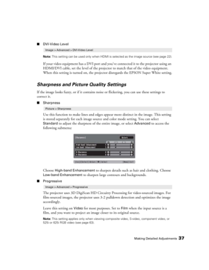 Page 37Making Detailed Adjustments37
■DVI-Video Level
Note: This setting can be used only when HDMI is selected as the image source (see page 22).
If your video equipment has a DVI port and you’ve connected it to the projector using an 
HDMI/DVI cable, set the level of the projector to match that of the video equipment. 
When this setting is turned on, the projector disregards the EPSON Super White setting.
Sharpness and Picture Quality Settings
If the image looks fuzzy, or if it contains noise or flickering,...