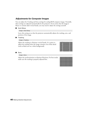 Page 4040Making Detailed Adjustments
Adjustments for Computer Images
You can adjust the Tracking and Sync settings for analog RGB computer images. Normally, 
these settings are adjusted automatically by the projector. If you notice that the image is 
blurry or contains dark vertical bands, you may need to adjust the settings yourself.
■Auto Setup
Leave this setting on so that the projector automatically adjusts the tracking, sync, and 
position of the image.
■Tracking
Adjust the tracking to eliminate vertical...