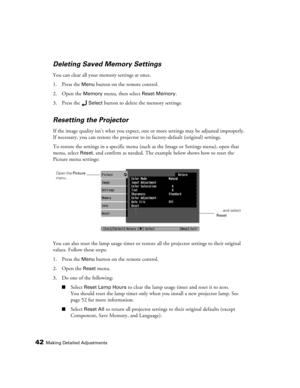 Page 4242Making Detailed Adjustments
Deleting Saved Memory Settings
You can clear all your memory settings at once.
1. Press the 
Menu button on the remote control.
2. Open the 
Memory menu, then select Reset Memory.
3. Press the 
Select button to delete the memory settings.
Resetting the Projector
If the image quality isn’t what you expect, one or more settings may be adjusted improperly. 
If necessary, you can restore the projector to its factory-default (original) settings. 
To restore the settings in a...