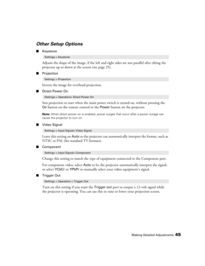 Page 45Making Detailed Adjustments45
Other Setup Options
■Keystone
Adjusts the shape of the image, if the left and right sides are not parallel after tilting the 
projector up or down at the screen (see page 25).
■Projection
Inverts the image for overhead projection.
■Direct Power On
Sets projection to start when the main power switch is turned on, without pressing the 
On button on the remote control or the Power button on the projector. 
Note: When direct power on is enabled, power surges that occur after a...