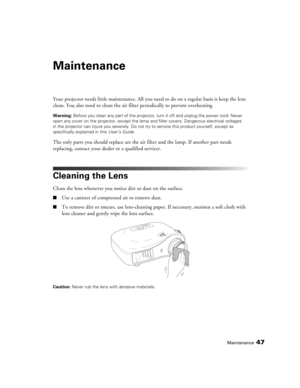 Page 47Maintenance47
Maintenance
Your projector needs little maintenance. All you need to do on a regular basis is keep the lens 
clean. You also need to clean the air filter periodically to prevent overheating.
Warning: Before you clean any part of the projector, turn it off and unplug the power cord. Never 
open any cover on the projector, except the lamp and filter covers. Dangerous electrical voltages 
in the projector can injure you severely. Do not try to service this product yourself, except as...
