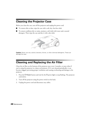 Page 4848Maintenance
Cleaning the Projector Case
Before you clean the case, turn off the projector and unplug the power cord.
■To remove dirt or dust, wipe the case with a soft, dry, lint-free cloth.
■To remove stubborn dirt or stains, moisten a soft cloth with water and a neutral 
detergent. Then wipe the case and dry it with a dry cloth.
Caution: Never use wax, alcohol, benzene, thinner, or other chemical detergents. These can 
damage the case.
Cleaning and Replacing the Air Filter
Clean the air filter on the...