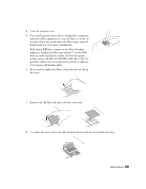 Page 49Maintenance49
4. Turn the projector over. 
5. Use a small vacuum cleaner that is designed for computers 
and other office equipment to clean the filter, as shown. If 
you don’t have one, gently clean the filter using a very soft 
brush (such as a clean artist’s paintbrush).
If the dirt is difficult to remove or the filter is broken, 
replace it. Purchase air filter part number V13H134A09 
from an authorized Epson reseller. To find the nearest 
reseller, please call 800-GO-EPSON (800-463-7766). To...
