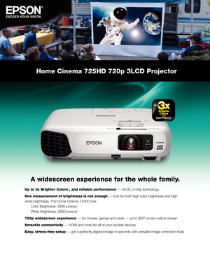 Page 1Home Cinema 725HD 720p 3LCD Projector
A widescreen experience for the whole family.
Up to 3x Brighter Colors1, and reliable performance — 3LCD, 3-chip technology
One measurement of brightness is not enough — look for both high color brightness and high 
white brightness. The Home Cinema 725HD has: 
 Color Brightness: 2800 lumens 2 
 White Brightness: 2800 lumens 2
720p widescreen experience — for movies, games and more — up to 300" on any wall or screen
Versatile connectivity — HDMI and more for all...