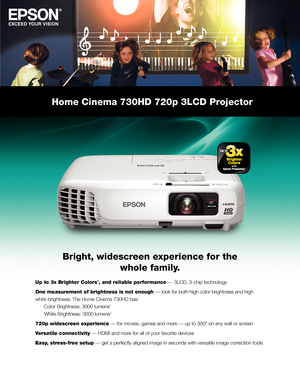 Page 1Home Cinema 730HD 720p 3LCD Projector
Bright, widescreen experience for the 
whole family.
Up to 3x Brighter Colors1, and reliable performance — 3LCD, 3-chip technology
One measurement of brightness is not enough — look for both high color brightness and high 
white brightness. The Home Cinema 730HD has: 
 Color Brightness: 3000 lumens 2 
 White Brightness: 3000 lumens 2
720p widescreen experience — for movies, games and more — up to 300" on any wall or screen
Versatile connectivity — HDMI and more...