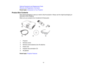 Page 11

Optional
Equipment andReplacement Parts
 Warranty
andRegistration Information
 Parent
topic:Introduction toYour Projector
 Product
BoxContents
 Save
allthe packaging incase youneed toship theprojector. Alwaysusetheoriginal packaging (or
 equivalent)
whenshipping.
 Make
sureyourprojector boxincluded allofthese parts:
 1
 Projector

2
 Remote
control
 3
 Remote
controlbatteries (twoAAalkaline)
 4
 Power
cord
 5
 Projector
documentation CD
 6
 3D
glasses
 Parent
topic:Projector Features
 11  