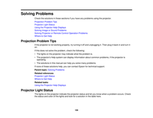 Page 109

Solving
Problems
 Check
thesolutions inthese sections ifyou have anyproblems usingtheprojector.
 Projection
ProblemTips
 Projector
LightStatus
 Using
theProjector HelpDisplays
 Solving
ImageorSound Problems
 Solving
Projector orRemote ControlOperation Problems
 Where
toGet Help
 Projection
ProblemTips
 If
the projector isnot working properly, tryturning itoff and unplugging it.Then plugitback inand turn it
 on.

If
this does notsolve theproblem, checkthefollowing:
 •
The lights onthe projector...