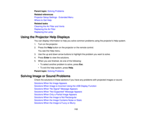Page 112

Parent
topic:Solving Problems
 Related
references
 Projector
SetupSettings -Extended Menu
 Where
toGet Help
 Related
tasks
 Cleaning
theAirFilter andVents
 Replacing
theAirFilter
 Replacing
theLamp
 Using
theProjector HelpDisplays
 You
candisplay information tohelp yousolve common problems usingtheprojectors Helpsystem.
 1.
Turn onthe projector.
 2.
Press theHelp button onthe projector orthe remote control.
 You
seetheHelp menu.
 3.
Use theupand down arrow buttons tohighlight theproblem youwant...
