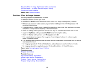 Page 113

Solutions
WhentheImage Brightness orColors areIncorrect
 Solutions
Whena3D Image DoesNotDisplay Correctly
 Solutions
toSound Problems
 Parent
topic:Solving Problems
 Solutions
WhenNoImage Appears
 If
no image appears, trythe following solutions:
 •
Make surethelens cover isopen oroff.
 •
Press theA/V Mute button onthe remote controltosee ifthe image wastemporarily turnedoff.
 •
Make sureallnecessary cablesaresecurely connected andthepower ison for the projector and
 connected
videosources.
 •
Press...