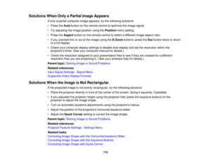 Page 116

Solutions
WhenOnlyaPartial ImageAppears
 If
only apartial computer imageappears, trythe following solutions:
 •
Press theAuto button onthe remote controltooptimize theimage signal.
 •
Try adjusting theimage position usingthePosition menusetting.
 •
Press theAspect buttononthe remote controltoselect adifferent imageaspect ratio.
 •
Ifyou zoomed intoorout ofthe image usingtheE-Zoom buttons,presstheEsc button twicetoreturn
 to
afull display.
 •
Check yourcomputer displaysettings todisable dualdisplay...