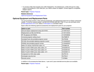 Page 13

•
To connect aMac thatincludes onlyaMini DisplayPort, Thunderboltport,orMini-DVI portforvideo
 output
tothe projectors VGAvideo port,youneed toobtain anadapter. ContactAppleforcompatible
 adapter
options.
 Parent
topic:Projector Features
 Related
references
 Optional
Equipment andReplacement Parts
 Optional
Equipment andReplacement Parts
 You
canpurchase screens,otheroptional accessories, andreplacement partsfromanEpson authorized
 reseller.
Tofind thenearest reseller, call800-GO-EPSON...