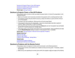 Page 121

Solutions
toProjector PowerorShut-Off Problems
 Solutions
toProblems withtheRemote Control
 Solutions
toPassword Problems
 Parent
topic:Solving Problems
 Solutions
toProjector PowerorShut-Off Problems
 If
the projector doesnotcome onwhen youpress thepower button oritshuts offunexpectedly, trythe
 following
solutions:
 •
Make surethepower cordissecurely connected tothe projector andtoaworking electrical outlet.
 •
The projectors buttonsmaybelocked forsecurity. Unlockthebuttons oruse theremote controlto...