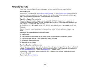 Page 123

Where
toGet Help
 If
you need tocontact Epsonfortechnical supportservices, usethefollowing supportoptions.
 Internet
Support
 Visit
Epsons supportwebsite atwww.epson.com/support (U.S.)orwww.epson.ca/support (Canada)for
 solutions
tocommon problems withyour projector. Youcandownload utilitiesanddocumentation, get
 FAQs
andtroubleshooting advice,ore-mail Epson withyour questions.
 Speak
toaSupport Representative
 To
use theEpson PrivateLine Supportservice,call(800) 637-7661. Thisservice isavailable...