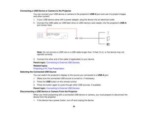 Page 36

Connecting
aUSB Device orCamera tothe Projector
 You
canconnect yourUSB device orcamera tothe projectors USB-Aportanduseitto project images
 and
other content.
 1.
Ifyour USB device camewithapower adapter, plugthedevice intoanelectrical outlet.
 2.
Connect theUSB cable (orUSB flash drive orUSB memory cardreader) intotheprojectors USB-A
 port
shown here.
 Note:
Donot connect aUSB huboraUSB cable longer than10feet (3m), orthe device maynot
 operate
correctly.
 3.
Connect theother endofthe cable...