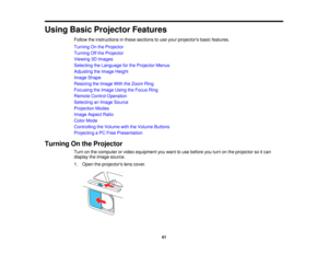 Page 41

Using
BasicProjector Features
 Follow
theinstructions inthese sections touse your projectors basicfeatures.
 Turning
Onthe Projector
 Turning
Offthe Projector
 Viewing
3DImages
 Selecting
theLanguage forthe Projector Menus
 Adjusting
theImage Height
 Image
Shape
 Resizing
theImage WiththeZoom Ring
 Focusing
theImage UsingtheFocus Ring
 Remote
ControlOperation
 Selecting
anImage Source
 Projection
Modes
 Image
Aspect Ratio
 Color
Mode
 Controlling
theVolume withtheVolume Buttons
 Projecting
aPC Free...