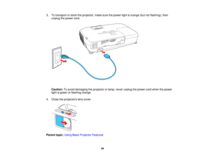 Page 44

3.
Totransport orstore theprojector, makesurethepower lightisorange (butnotflashing), then
 unplug
thepower cord.
 Caution:
Toavoid damaging theprojector orlamp, never unplug thepower cordwhen thepower
 light
isgreen orflashing orange.
 4.
Close theprojectors lenscover.
 Parent
topic:UsingBasicProjector Features
 44   