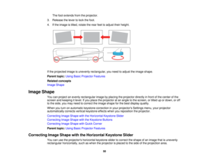 Page 50

The
footextends fromtheprojector.
 3.
Release thelever tolock thefoot.
 4.
Ifthe image istilted, rotate therear feettoadjust theirheight.
 If
the projected imageisunevenly rectangular, youneed toadjust theimage shape.
 Parent
topic:UsingBasicProjector Features
 Related
concepts
 Image
Shape
 Image
Shape
 You
canproject anevenly rectangular imagebyplacing theprojector directlyinfront ofthe center ofthe
 screen
andkeeping itlevel. Ifyou place theprojector atan angle tothe screen, ortilted upordown,...