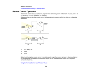 Page 56

Related
references
 Projector
FeatureSettings -Settings Menu
 Remote
ControlOperation
 The
remote controlletsyou control theprojector fromalmost anywhere inthe room. Youcanpoint itat
 the
screen, orthe front orback ofthe projector.
 Make
surethatyouaimtheremote controlatthe projectors receiverswithinthedistance andangles
 listed
here.
 1
 19.7
feet(6m)
 2
 ±
30 º
 3
 ±
15 º
 Note:
Avoidusingtheremote controlinconditions withbright fluorescent lightsorindirect sunlight, or
 the
projector maynotrespond...