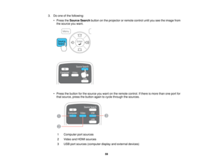 Page 59

3.
Doone ofthe following:
 •
Press theSource Searchbuttononthe projector orremote controluntilyouseetheimage from
 the
source youwant.
 •
Press thebutton forthe source youwant onthe remote control. Ifthere ismore thanoneport for
 that
source, pressthebutton againtocycle through thesources.
 1
 Computer
portsources
 2
 Video
andHDMI sources
 3
 USB
portsources (computer displayandexternal devices)
 59    