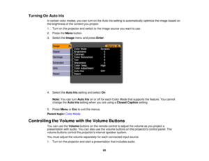 Page 65

Turning
OnAuto Iris
 In
certain colormodes, youcanturn onthe Auto Irissetting toautomatically optimizetheimage based on
 the
brightness ofthe content youproject.
 1.
Turn onthe projector andswitch tothe image source youwant touse.
 2.
Press theMenu button.
 3.
Select theImage menuandpress Enter.
 4.
Select theAuto Irissetting andselect On.
 Note:
Youcanturn Auto Irisonoroff for each Color Mode thatsupports thefeature. Youcannot
 change
theAuto Irissetting whenyouareusing aClosed Caption setting.
 5....