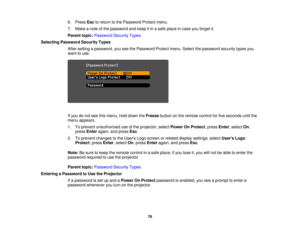 Page 76

6.
Press Esctoreturn tothe Password Protectmenu.
 7.
Make anote ofthe password andkeep itin asafe place incase youforget it.
 Parent
topic:Password SecurityTypes
 Selecting
Password SecurityTypes
 After
setting apassword, youseethePassword Protectmenu.Selectthepassword securitytypesyou
 want
touse.
 If
you donot see thismenu, holddown theFreeze buttononthe remote controlforfive seconds untilthe
 menu
appears.
 1.
Toprevent unauthorized useofthe projector, selectPower OnProtect ,press Enter,select On,...