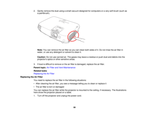 Page 99

2.
Gently remove thedust using asmall vacuum designed forcomputers oravery softbrush (suchas
 a
paintbrush).
 Note:
Youcanremove theairfilter soyou canclean bothsides ofit.Do not rinse theairfilter in
 water,
oruse anydetergent orsolvent toclean it.
 Caution:
Donot use canned air.The gases mayleave aresidue orpush dustanddebris intothe
 projectors
opticsorother sensitive areas.
 3.
Ifdust isdifficult toremove orthe airfilter isdamaged, replacetheairfilter.
 Parent
topic:AirFilter andVent Maintenance...