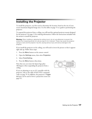 Page 17Setting Up the Projector17
Installing the Projector
To install the projector, you first need to determine the location, based on the size of your 
screen (maximum diagonal image size). Use the tables on page 15 as a guide to positioning the 
projector. 
To suspend the projector from a ceiling, you will need the optional projector mount designed 
for the projector. See page 11 for ordering information. Follow the instructions included with 
the mount to install the projector.
Warning: When installing or...