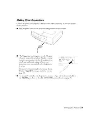 Page 21Setting Up the Projector21
Making Other Connections
Connect the power cable and other cables described below, depending on how you plan to 
use the projector.
■Plug the power cable into the projector and a grounded electrical outlet. 
■The Trigger out port outputs a 12-volt DC signal 
when the projector is turned on. This lets a central 
control system monitor whether the projector is on 
or off, and can be used to raise or lower your 
projection screen automatically when the projector 
is in use....