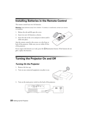 Page 2222Setting Up the Projector
Installing Batteries in the Remote Control
The remote control uses two AA batteries.
Warning: Keep batteries away from children. If a battery is swallowed, contact your doctor 
immediately.
1. Release the tab and lift open the cover.
2. Insert two new AA batteries as shown. 
3. Insert the tab on the cover and press it down until it 
clicks into place.
Aim the remote control at the screen, or at the front or 
back of the projector. Make sure you are within 30 feet 
of the...