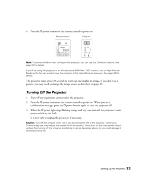 Page 23Setting Up the Projector23
4. Press the Ppower button on the remote control or projector.
Note: To prevent children from turning on the projector, you can use the Child Lock feature. See 
page 32 for details.
If you’ll be using the projector at an altitude above 4900 feet (1500 meters), turn on High Altitude 
Mode so the fan can properly cool the projector at the high altitude air pressure. See page 48 for 
details.
The projector takes about 30 seconds to warm up and display an image. If you don’t see a...