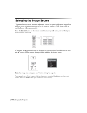 Page 2424Setting Up the Projector
Selecting the Image Source
The source buttons on the projector and remote control let you switch between images from 
different pieces of equipment connected to the projector (such as a DVD player, cable or 
satellite box, or video game console). 
Press the 
Source button on the remote control that corresponds to the port to which your 
video source is connected.
If you press the  source button on the projector, you see a list of available sources. Press 
the  source button to...