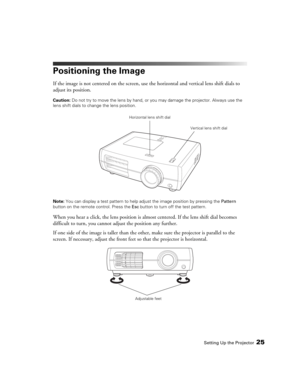 Page 25Setting Up the Projector25
Positioning the Image
If the image is not centered on the screen, use the horizontal and vertical lens shift dials to 
adjust its position.
Caution: Do not try to move the lens by hand, or you may damage the projector. Always use the 
lens shift dials to change the lens position.
Note: You can display a test pattern to help adjust the image position by pressing the Pattern 
button on the remote control. Press the Esc button to turn off the test pattern.
When you hear a click,...