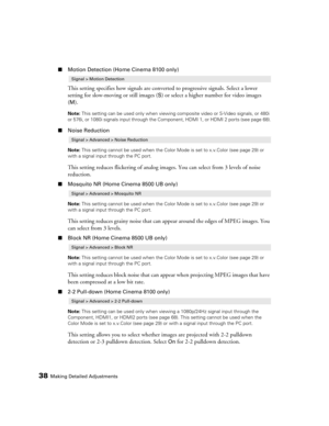 Page 3838Making Detailed Adjustments
■Motion Detection (Home Cinema 8100 only)
This setting specifies how signals are converted to progressive signals. Select a lower 
setting for slow-moving or still images (
S) or select a higher number for video images 
(
M).
Note: This setting can be used only when viewing composite video or S-Video signals, or 480i 
or 576i, or 1080i signals input through the Component, HDMI 1, or HDMI 2 ports (see page 68).
■Noise Reduction
Note: This setting cannot be used when the Color...