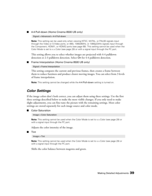 Page 39Making Detailed Adjustments39
■4-4 Pull-down (Home Cinema 8500 UB only)
Note: This setting can be used only when viewing NTSC, M-PAL, or PAL60 signals input 
through the Video or S-Video ports, or 480i, 1080i/60Hz, or 1080p/24Hz signals input through 
the Component, HDMI1, or HDMI2 ports (see page 68). This setting cannot be used when the 
Color Mode is set to x.v.Color (see page 29) or with a signal input through the PC port.
This setting allows you to select whether images are projected with 4-4...