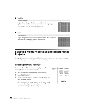 Page 4242Making Detailed Adjustments
■Tracking
Adjust the tracking to eliminate vertical bands. It is easiest to 
adjust the tracking when the image contains a lot of fine detail 
(such as black text on a white background).
■Sync.
Adjust the synchronization to eliminate blurriness. For best results, 
make sure the tracking is properly adjusted first.
Selecting Memory Settings and Resetting the 
Projector
Your projector comes with 10 memory locations where you can save customized settings to 
obtain the best...