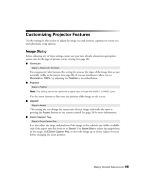 Page 45Making Detailed Adjustments45
Customizing Projector Features
Use the settings in this section to adjust the image size and position, suppress on-screen text, 
and select basic setup options.
Image Sizing
Before adjusting any of these settings, make sure you have already selected an appropriate 
aspect ratio for the type of picture you’re viewing (see page 28). 
■Overscan
For component video formats, this setting lets you see the edges of the image that are not 
normally visible in the picture (see page...