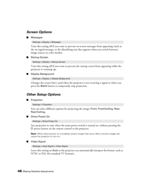 Page 4646Making Detailed Adjustments
Screen Options
■Messages
Turn this setting off if you want to prevent on-screen messages from appearing (such as 
the no-signal message, or the identifying text that appears when you switch between 
image sources or color modes). 
■Startup Screen
Turn this setting off if you want to prevent the startup screen from appearing while the 
projector is warming up.
■Display Background
Changes the screen that’s used when the projector is not receiving a signal or when you 
press...